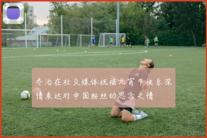 乔治在社交媒体祝福元宵节快乐深情表达对中国粉丝的思念之情