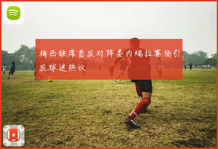 梅西缺席首发对阵委内瑞拉赛场引发球迷热议