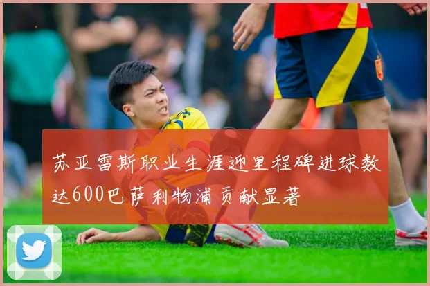 苏亚雷斯职业生涯迎里程碑进球数达600巴萨利物浦贡献显著