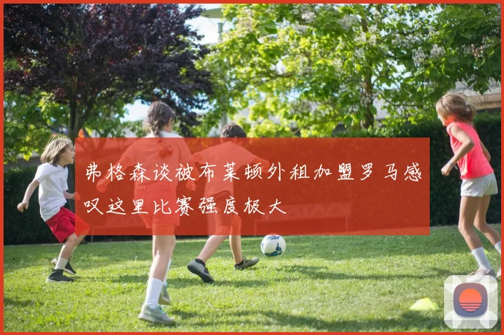 弗格森谈被布莱顿外租加盟罗马感叹这里比赛强度极大