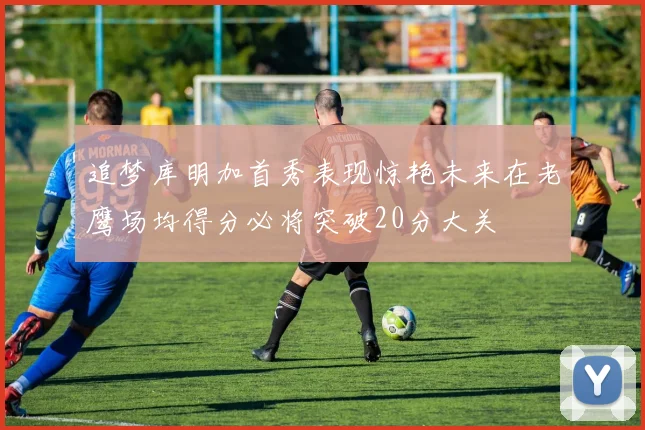 追梦库明加首秀表现惊艳未来在老鹰场均得分必将突破20分大关