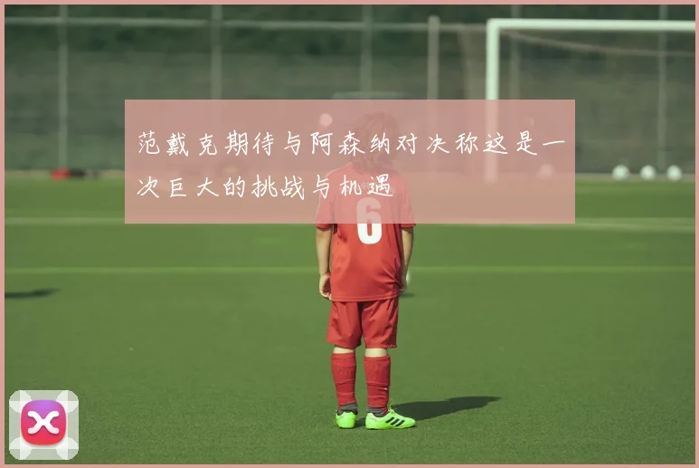 范戴克期待与阿森纳对决称这是一次巨大的挑战与机遇