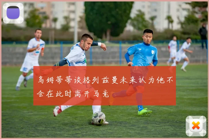 乌姆蒂蒂谈格列兹曼未来认为他不会在此时离开马竞