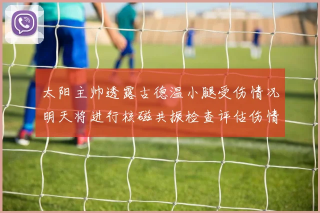 太阳主帅透露古德温小腿受伤情况明天将进行核磁共振检查评估伤情