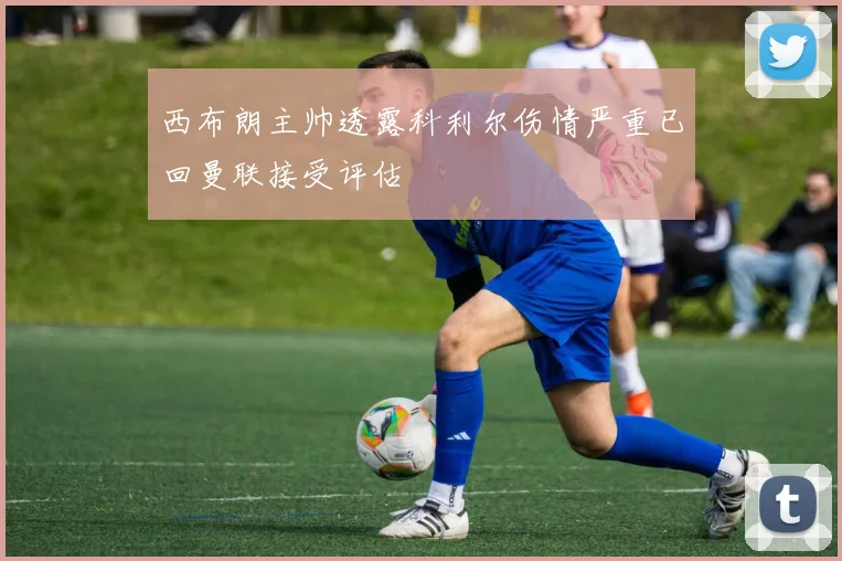 西布朗主帅透露科利尔伤情严重已回曼联接受评估