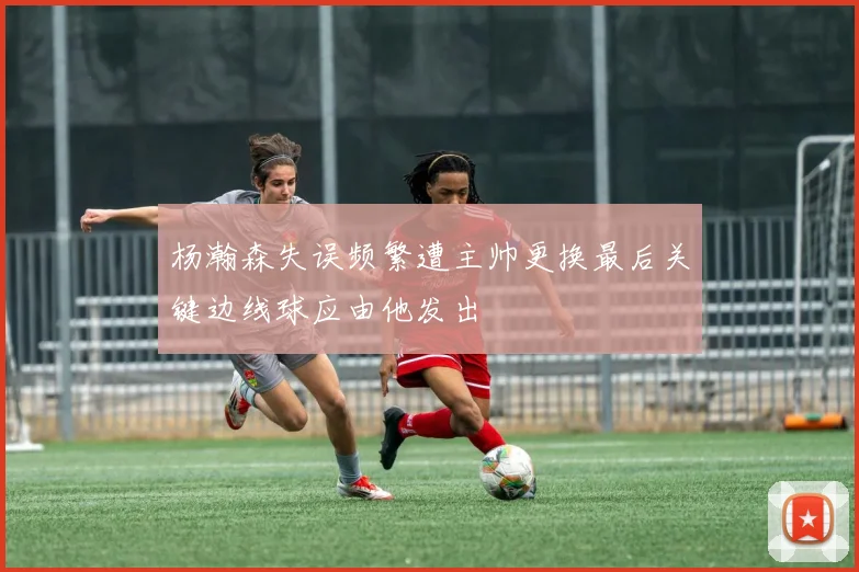 杨瀚森失误频繁遭主帅更换最后关键边线球应由他发出