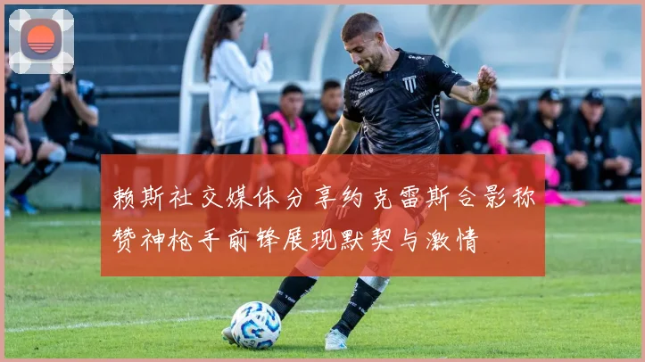 赖斯社交媒体分享约克雷斯合影称赞神枪手前锋展现默契与激情