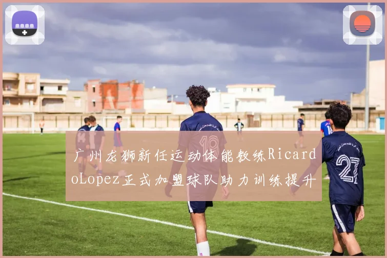 广州龙狮新任运动体能教练RicardoLopez正式加盟球队助力训练提升
