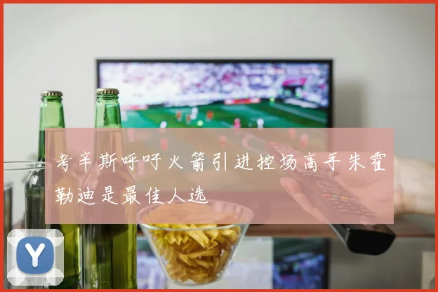 考辛斯呼吁火箭引进控场高手朱霍勒迪是最佳人选
