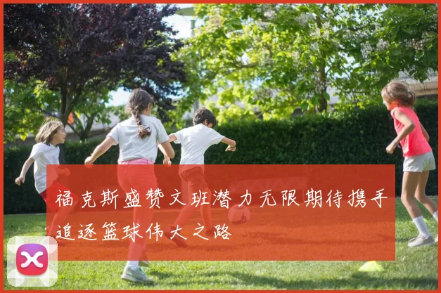 福克斯盛赞文班潜力无限期待携手追逐篮球伟大之路