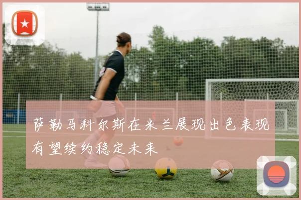 萨勒马科尔斯在米兰展现出色表现有望续约稳定未来