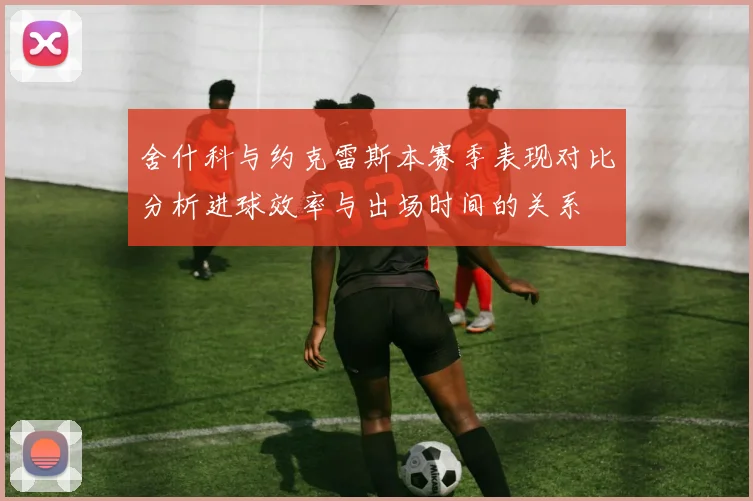 舍什科与约克雷斯本赛季表现对比分析进球效率与出场时间的关系