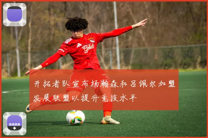 开拓者队宣布杨瀚森和吕佩尔加盟发展联盟以提升竞技水平
