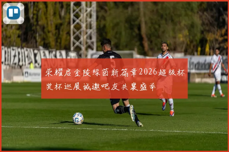 荣耀启金陵绿茵新篇章2026超级杯奖杯巡展诚邀吧友共襄盛举