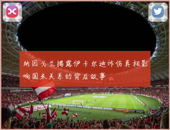 纳因戈兰揭露伊卡尔迪诈伤真相影响国米关系的背后故事