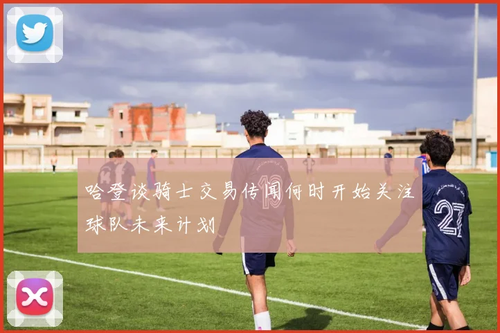 哈登谈骑士交易传闻何时开始关注球队未来计划