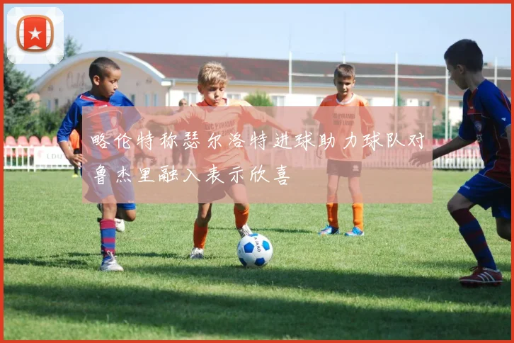 略伦特称瑟尔洛特进球助力球队对鲁杰里融入表示欣喜