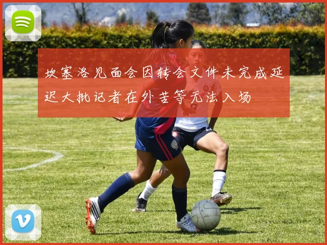 坎塞洛见面会因转会文件未完成延迟大批记者在外苦等无法入场