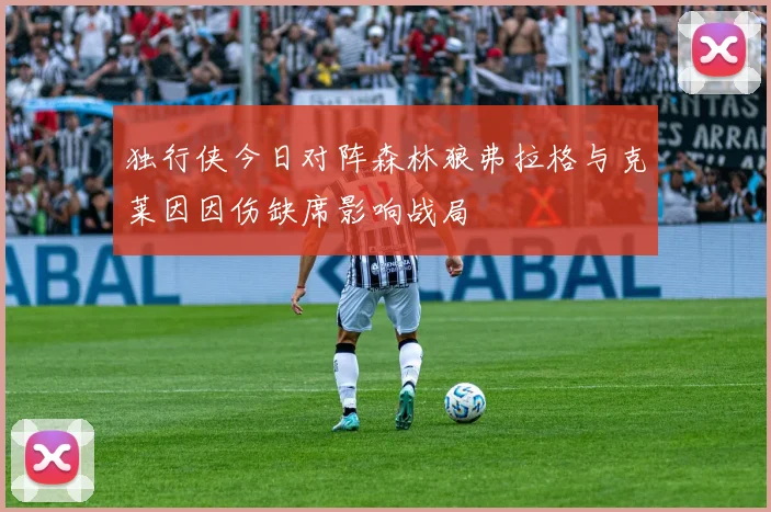 独行侠今日对阵森林狼弗拉格与克莱因因伤缺席影响战局