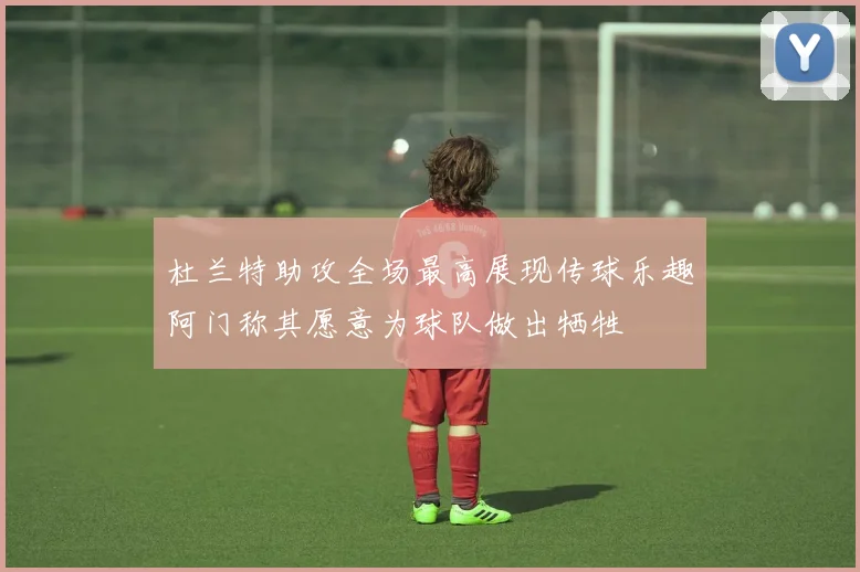 杜兰特助攻全场最高展现传球乐趣阿门称其愿意为球队做出牺牲
