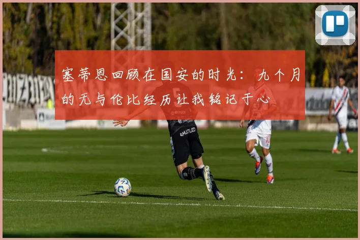塞蒂恩回顾在国安的时光：九个月的无与伦比经历让我铭记于心