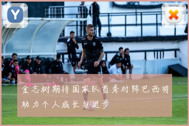 金志树期待国家队首秀对阵巴西将助力个人成长与进步