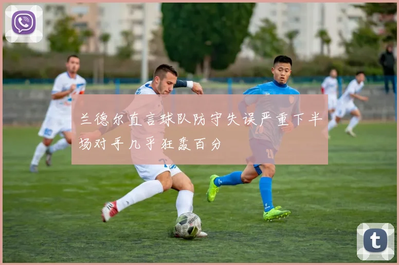 兰德尔直言球队防守失误严重下半场对手几乎狂轰百分