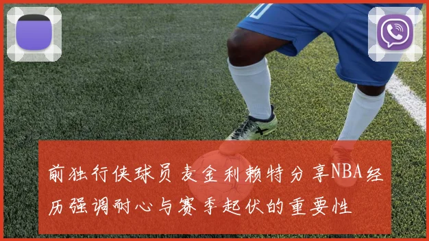 前独行侠球员麦金利赖特分享NBA经历强调耐心与赛季起伏的重要性