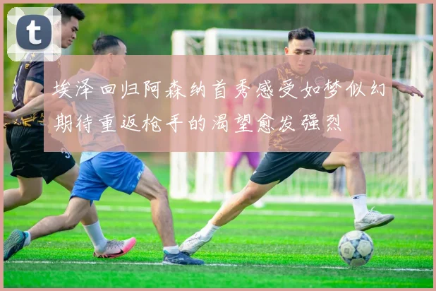 埃泽回归阿森纳首秀感受如梦似幻期待重返枪手的渴望愈发强烈