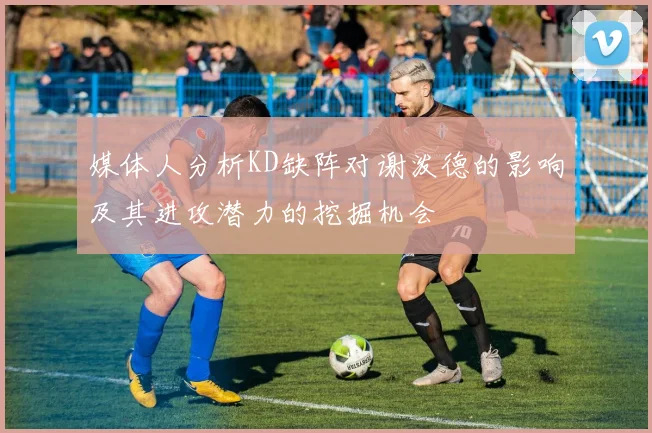媒体人分析KD缺阵对谢泼德的影响及其进攻潜力的挖掘机会