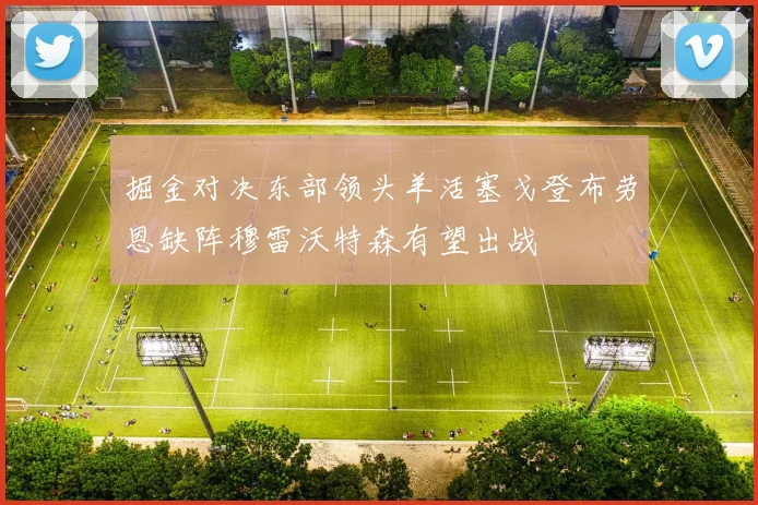 掘金对决东部领头羊活塞戈登布劳恩缺阵穆雷沃特森有望出战