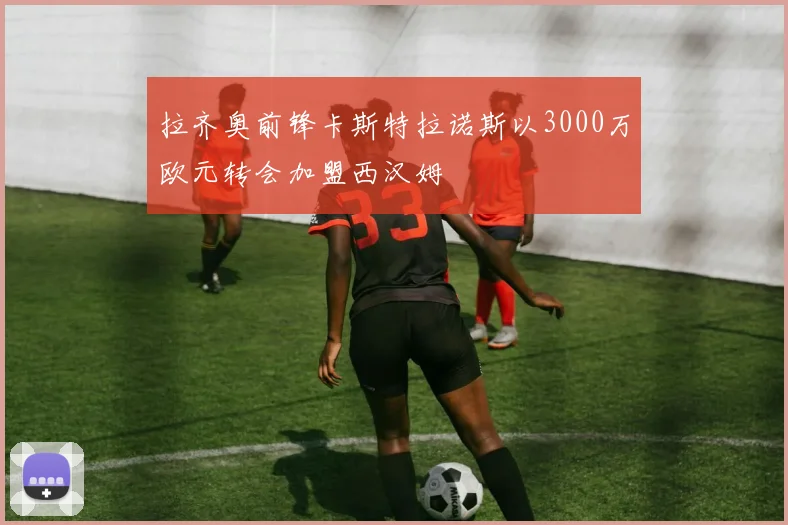拉齐奥前锋卡斯特拉诺斯以3000万欧元转会加盟西汉姆